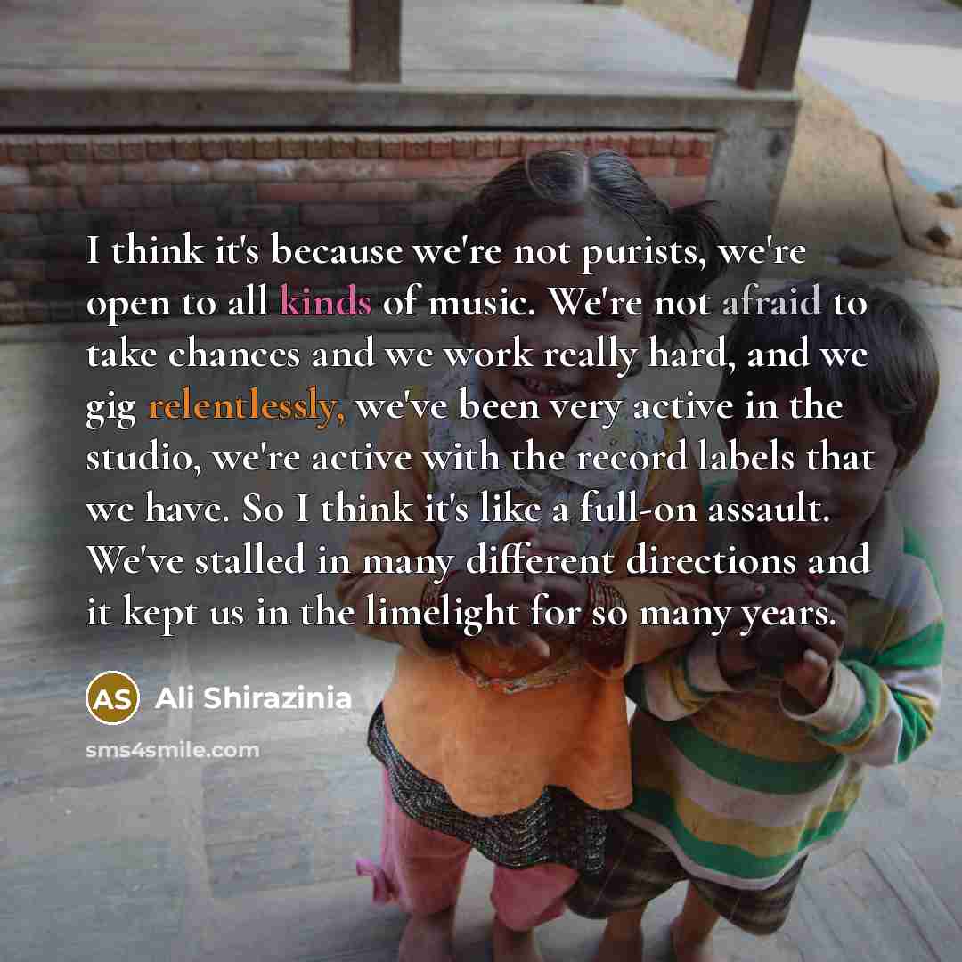 “I think it's because we're not purists, we're open to all kinds of music. We're not afraid to take chances and we work really hard, and we gig relentlessly, we've been very active in the studio, we're active with the record labels that we have. So I think it's like a full-on assault. We've stalled…” quote by Ali Shirazinia