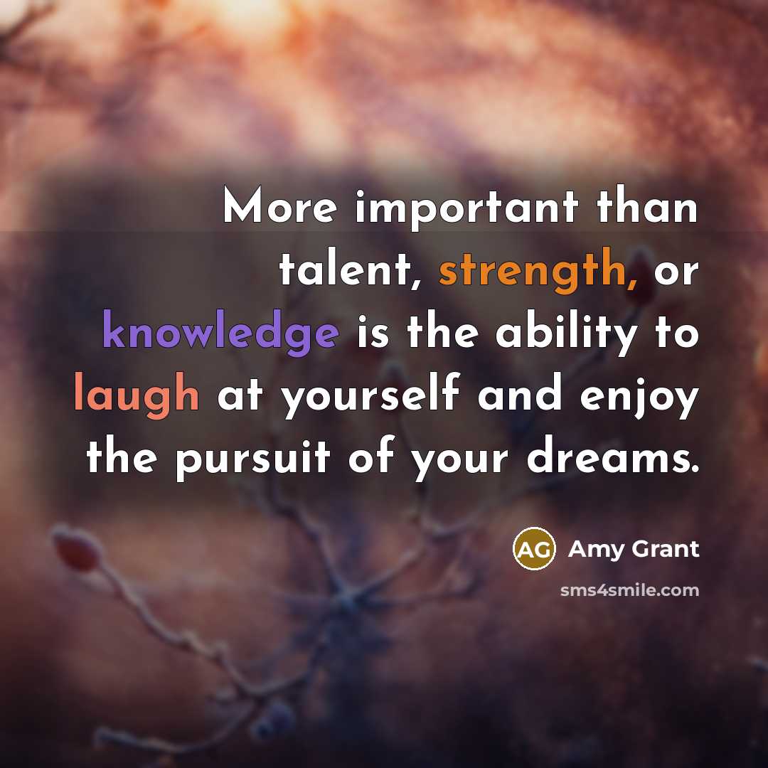 “More important than talent, strength, or knowledge is the ability to laugh at yourself and enjoy the pursuit of your dreams.” quote by Amy Grant