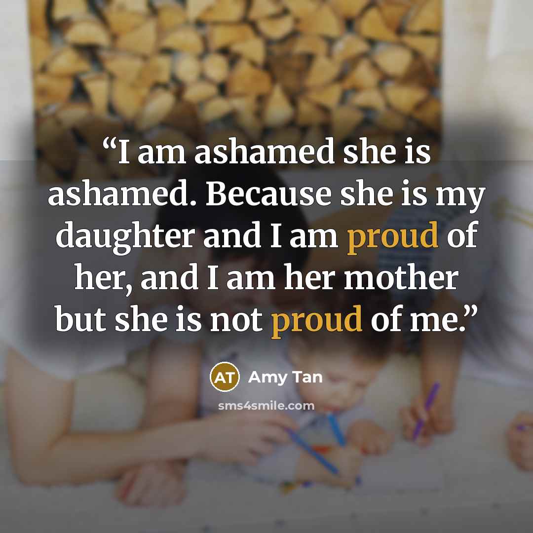“I am ashamed she is ashamed. Because she is my daughter and I am proud of her, and I am her mother but she is not proud of me.” quote by Amy Tan