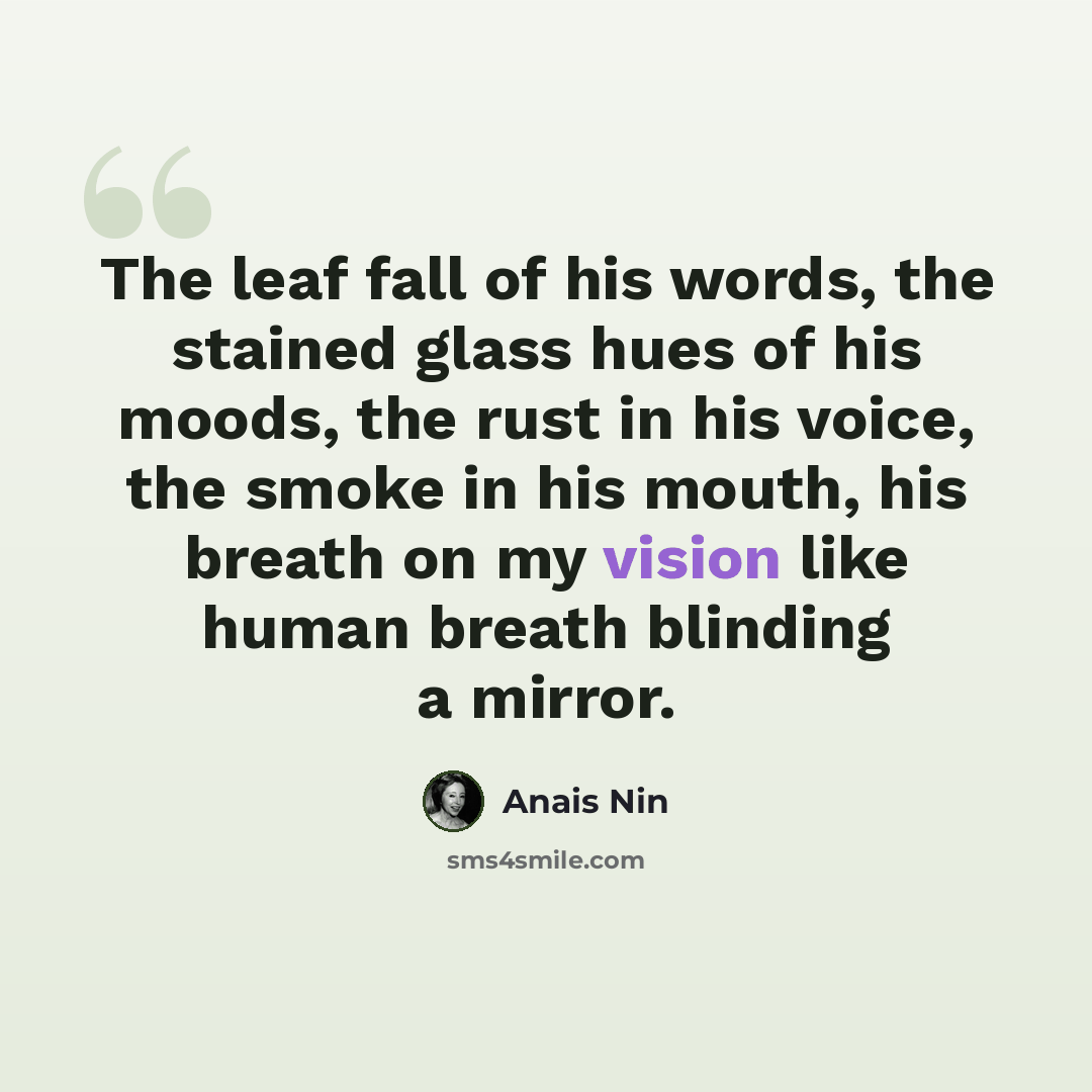 “The leaf fall of his words, the stained glass hues of his moods, the rust in his voice, the smoke in his mouth, his breath on my vision like human breath blinding a mirror.” quote by Anais Nin