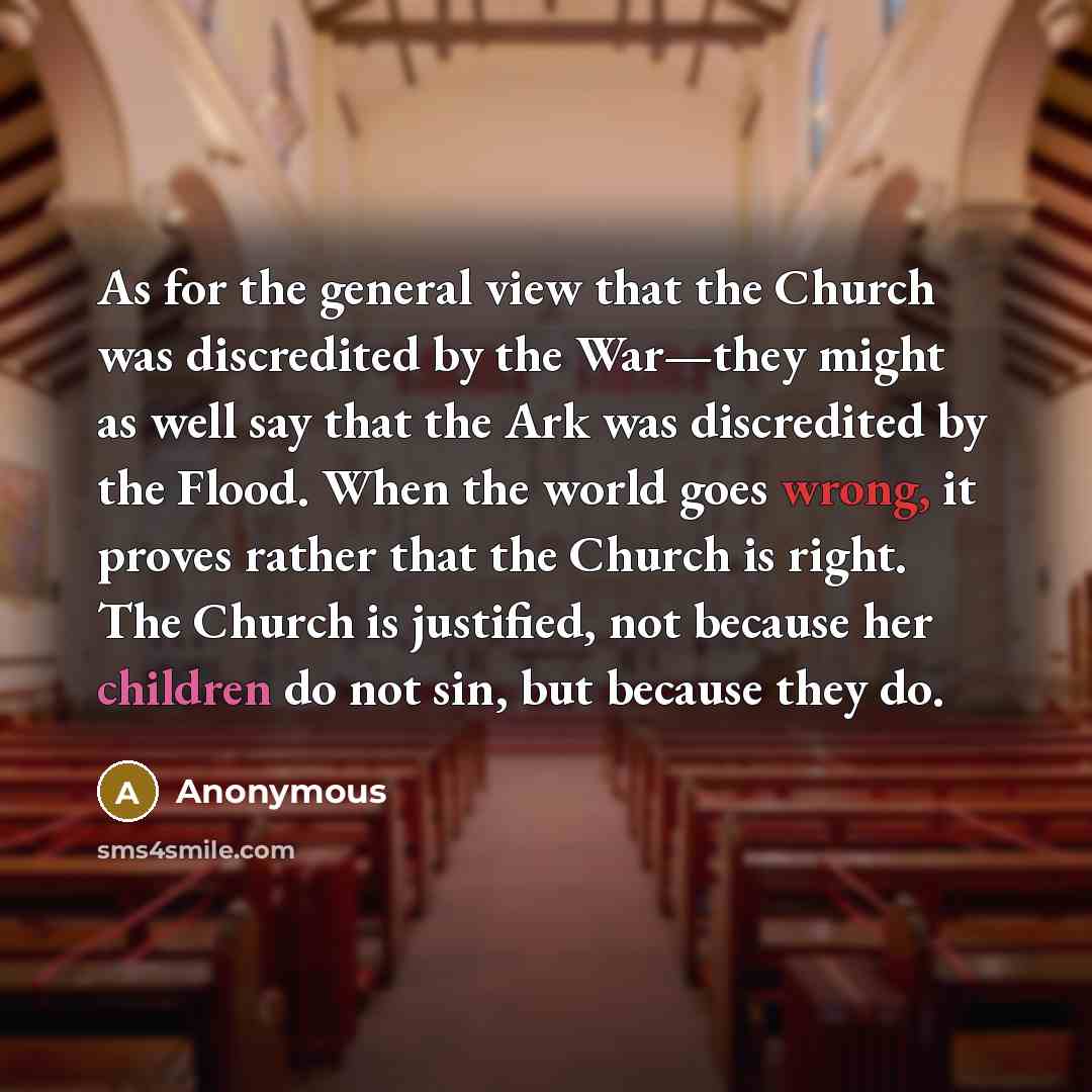 “As for the general view that the Church was discredited by the War—they might as well say that the Ark was discredited by the Flood. When the world goes wrong, it proves rather that the Church is right. The Church is justified, not because her children do not sin, but because they do.” quote by Anonymous