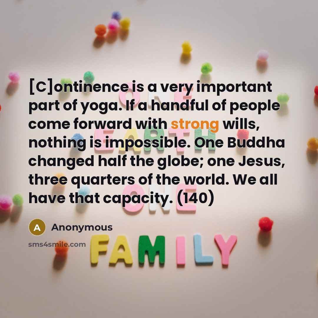“[C]ontinence is a very important part of yoga. If a handful of people come forward with strong wills, nothing is impossible. One Buddha changed half the globe; one Jesus, three quarters of the world. We all have that capacity. (140)” quote by Anonymous