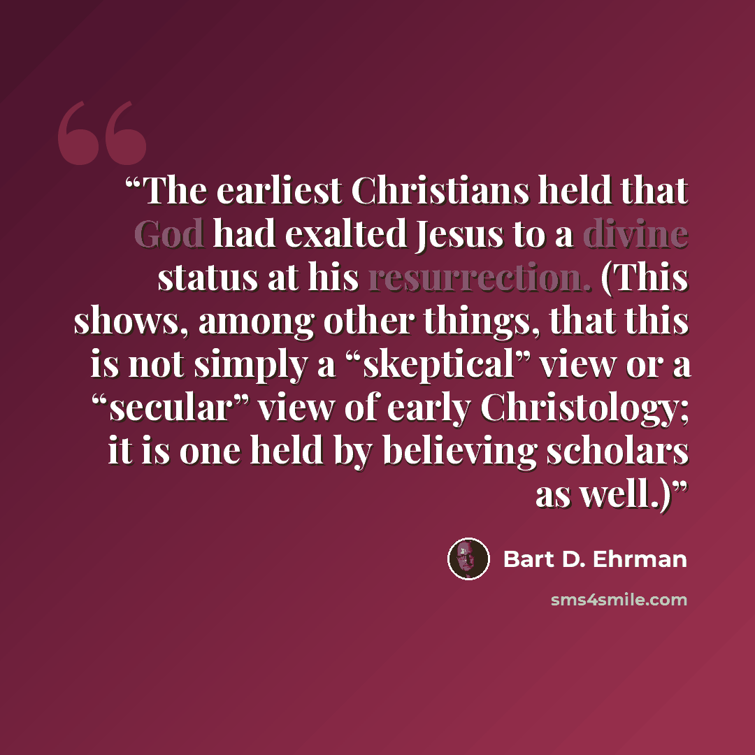 “The earliest Christians held that God had exalted Jesus to a divine status at his resurrection. (This shows, among other things, that this is not simply a “skeptical” view or a “secular” view of early Christology; it is one held by believing scholars as well.)” quote by Bart D. Ehrman