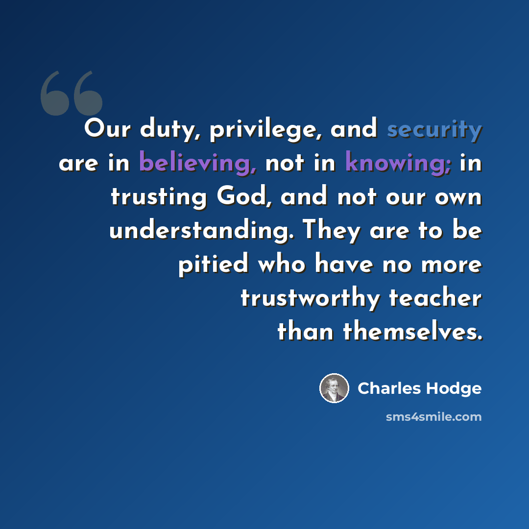 “Our duty, privilege, and security are in believing, not in knowing; in trusting God, and not our own understanding. They are to be pitied who have no more trustworthy teacher than themselves.” quote by Charles Hodge