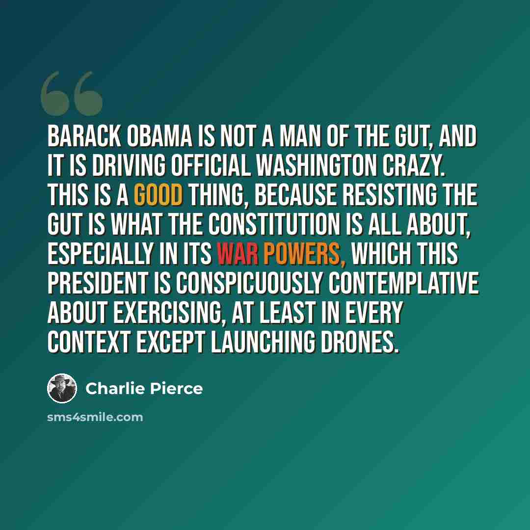 “Barack Obama is not a man of The Gut, and it is driving official Washington crazy. This is a good thing, because resisting The Gut is what the Constitution is all about, especially in its war powers, which this president is conspicuously contemplative about exercising, at least in every context…” quote by Charlie Pierce