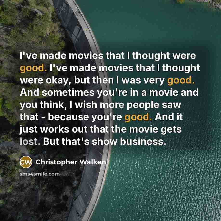 “I've made movies that I thought were good. I've made movies that I thought were okay, but then I was very good. And sometimes you're in a movie and you think, I wish more people saw that - because you're good. And it just works out that the movie gets lost. But that's show business.” quote by Christopher Walken