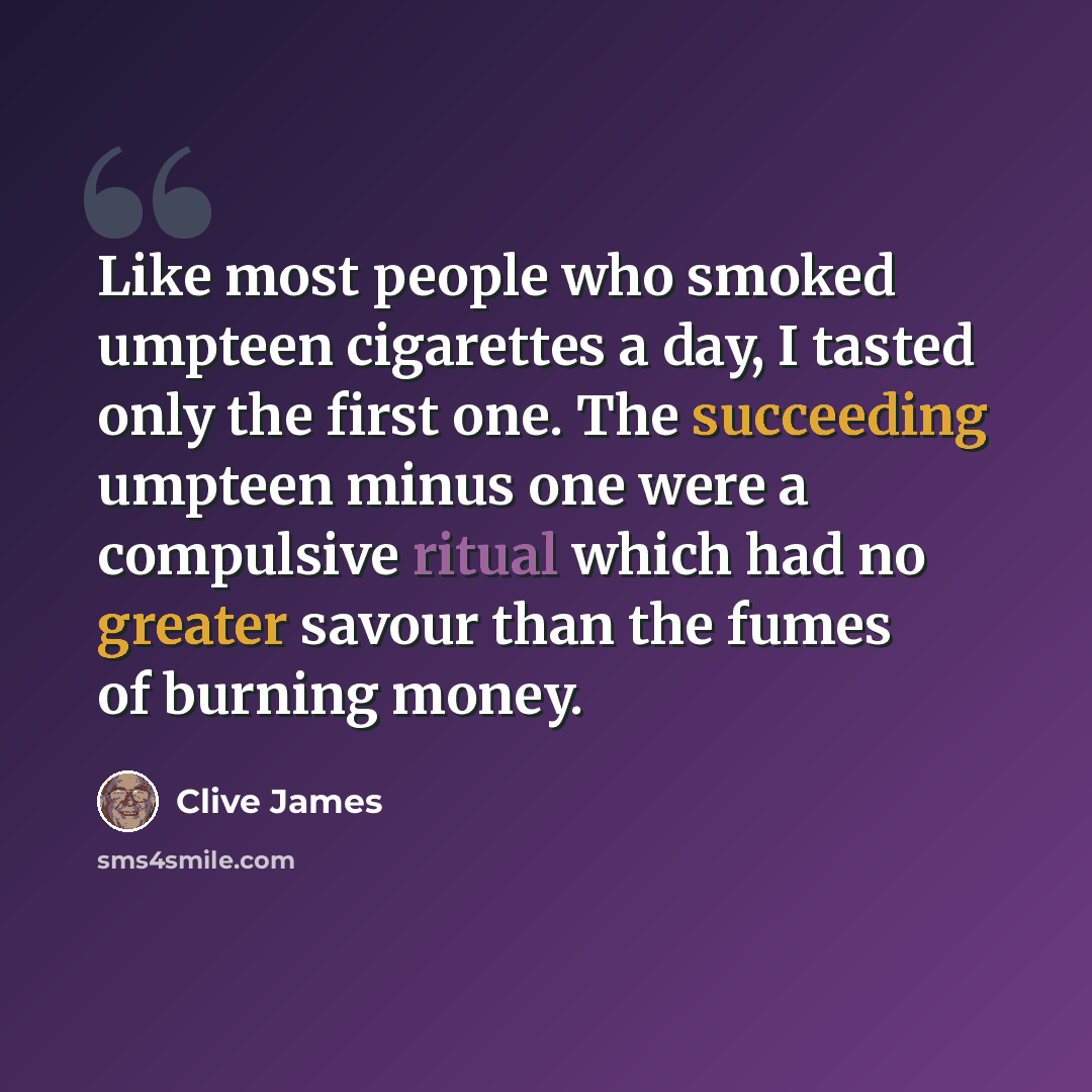 “Like most people who smoked umpteen cigarettes a day, I tasted only the first one. The succeeding umpteen minus one were a compulsive ritual which had no greater savour than the fumes of burning money.” quote by Clive James