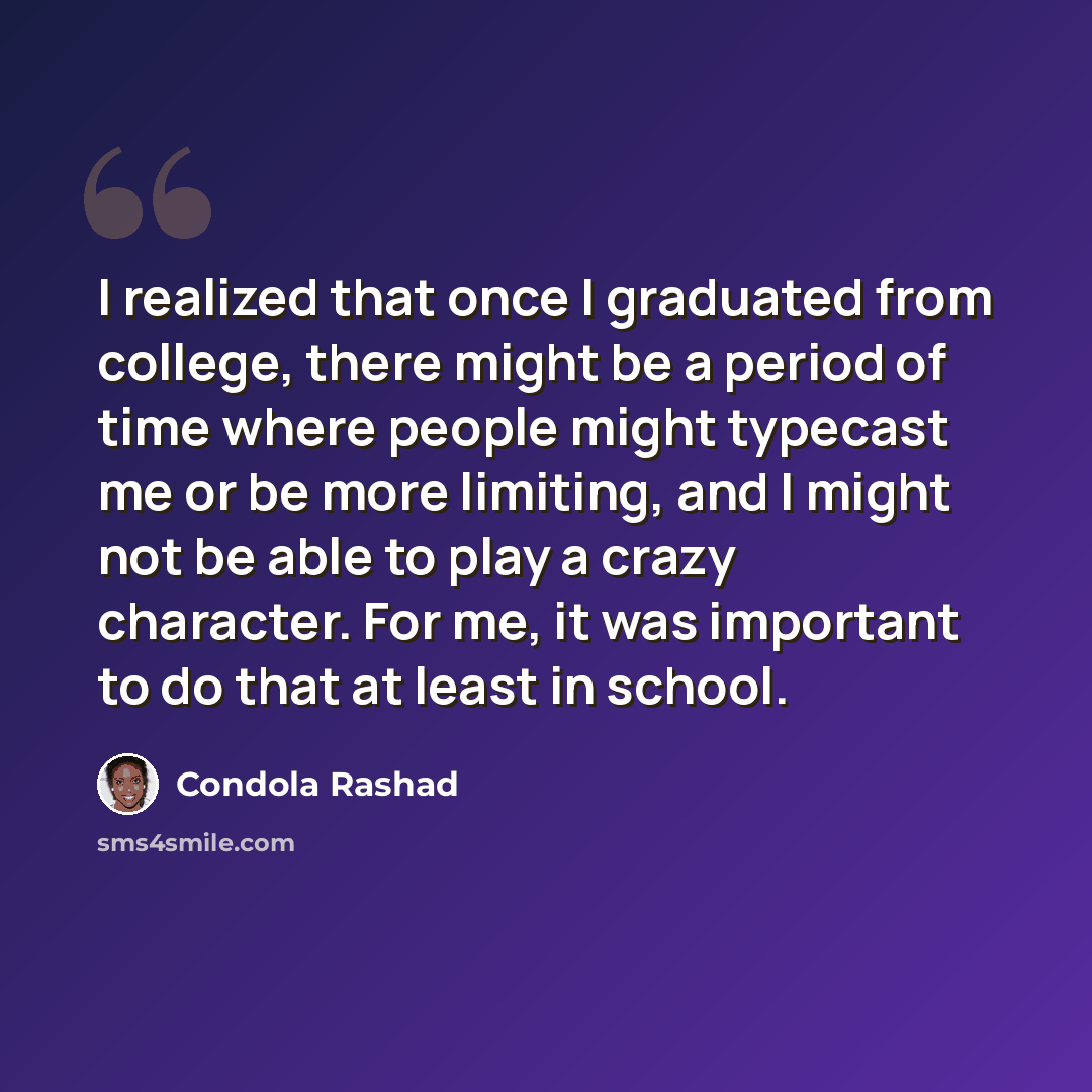 “I realized that once I graduated from college, there might be a period of time where people might typecast me or be more limiting, and I might not be able to play a crazy character. For me, it was important to do that at least in school.” quote by Condola Rashad