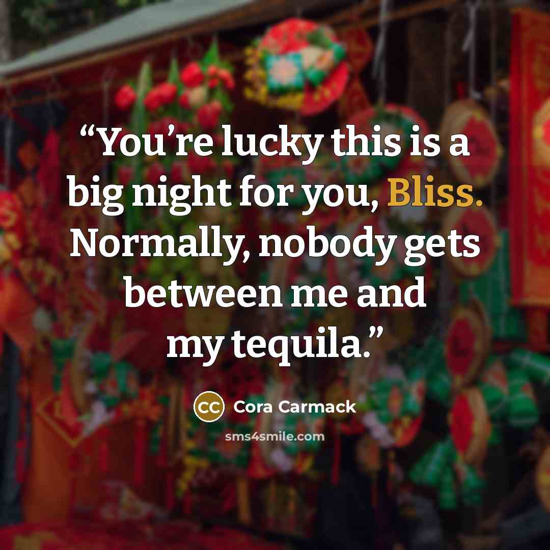 “You’re lucky this is a big night for you, Bliss. Normally, nobody gets between me and my tequila.” quote by Cora Carmack