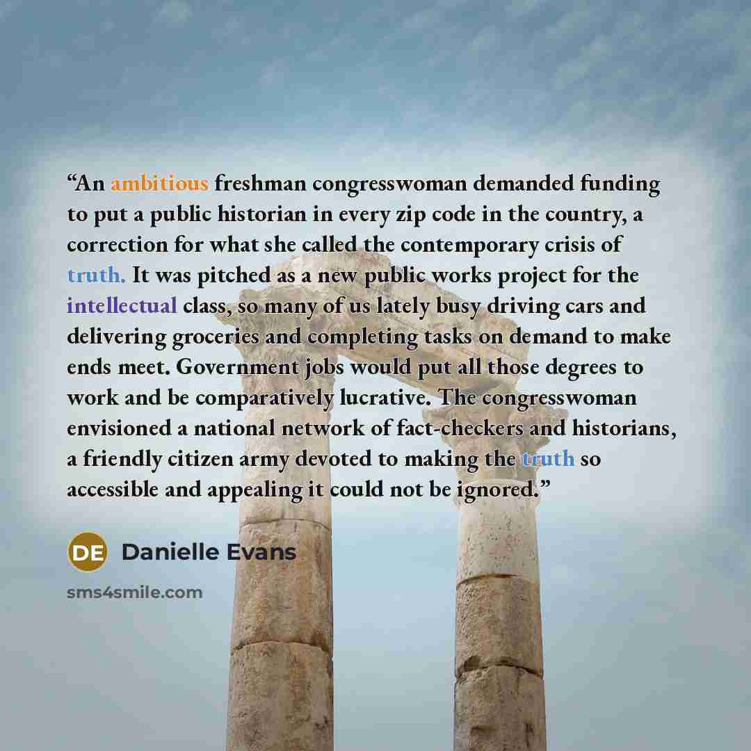 “An ambitious freshman congresswoman demanded funding to put a public historian in every zip code in the country, a correction for what she called the contemporary crisis of truth. It was pitched as a new public works project for the intellectual class, so many of us lately busy driving cars and…” quote by Danielle Evans