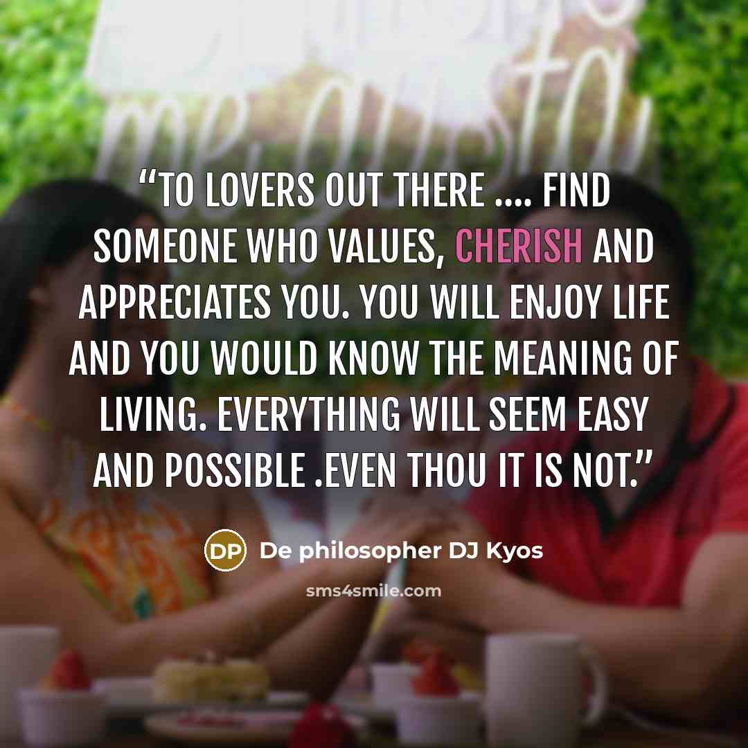 “To Lovers out there …. Find someone who values, cherish and appreciates you. You will enjoy life and you would know the meaning of living. Everything will seem easy and possible .Even thou it is not.” quote by De philosopher DJ Kyos