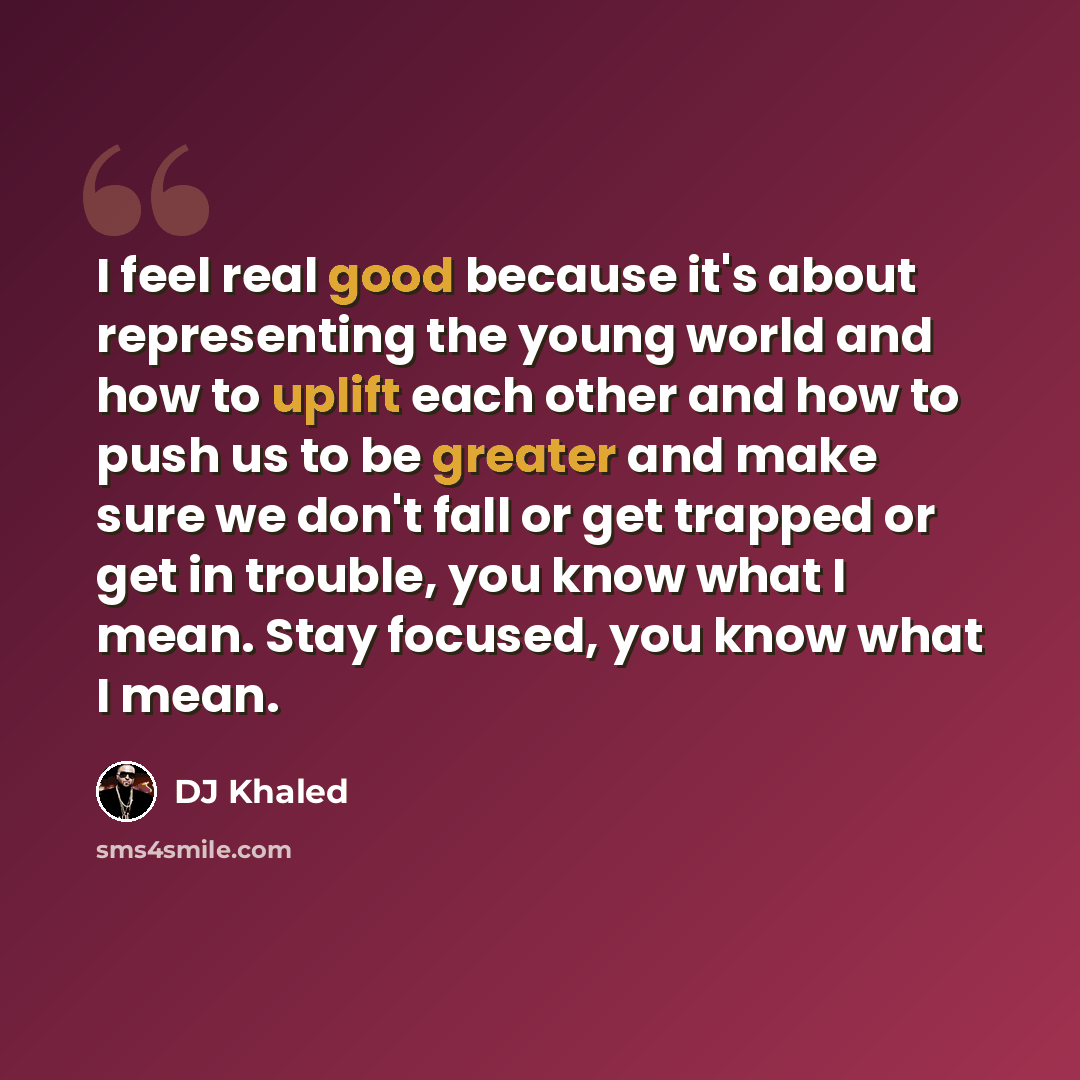 “I feel real good because it's about representing the young world and how to uplift each other and how to push us to be greater and make sure we don't fall or get trapped or get in trouble, you know what I mean. Stay focused, you know what I mean.” quote by DJ Khaled