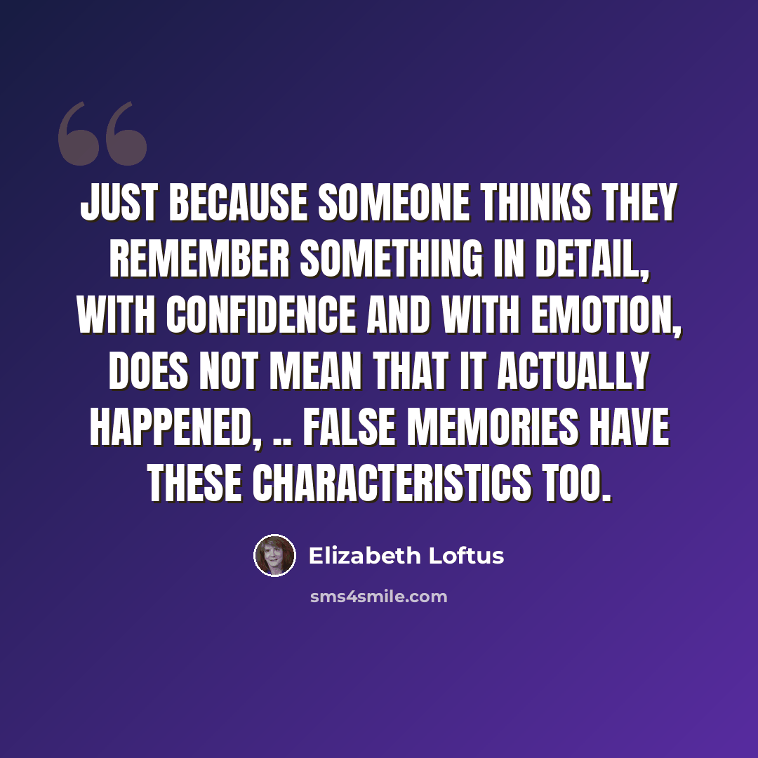 “Just because someone thinks they remember something in detail, with confidence and with emotion, does not mean that it actually happened, .. False memories have these characteristics too.” quote by Elizabeth Loftus