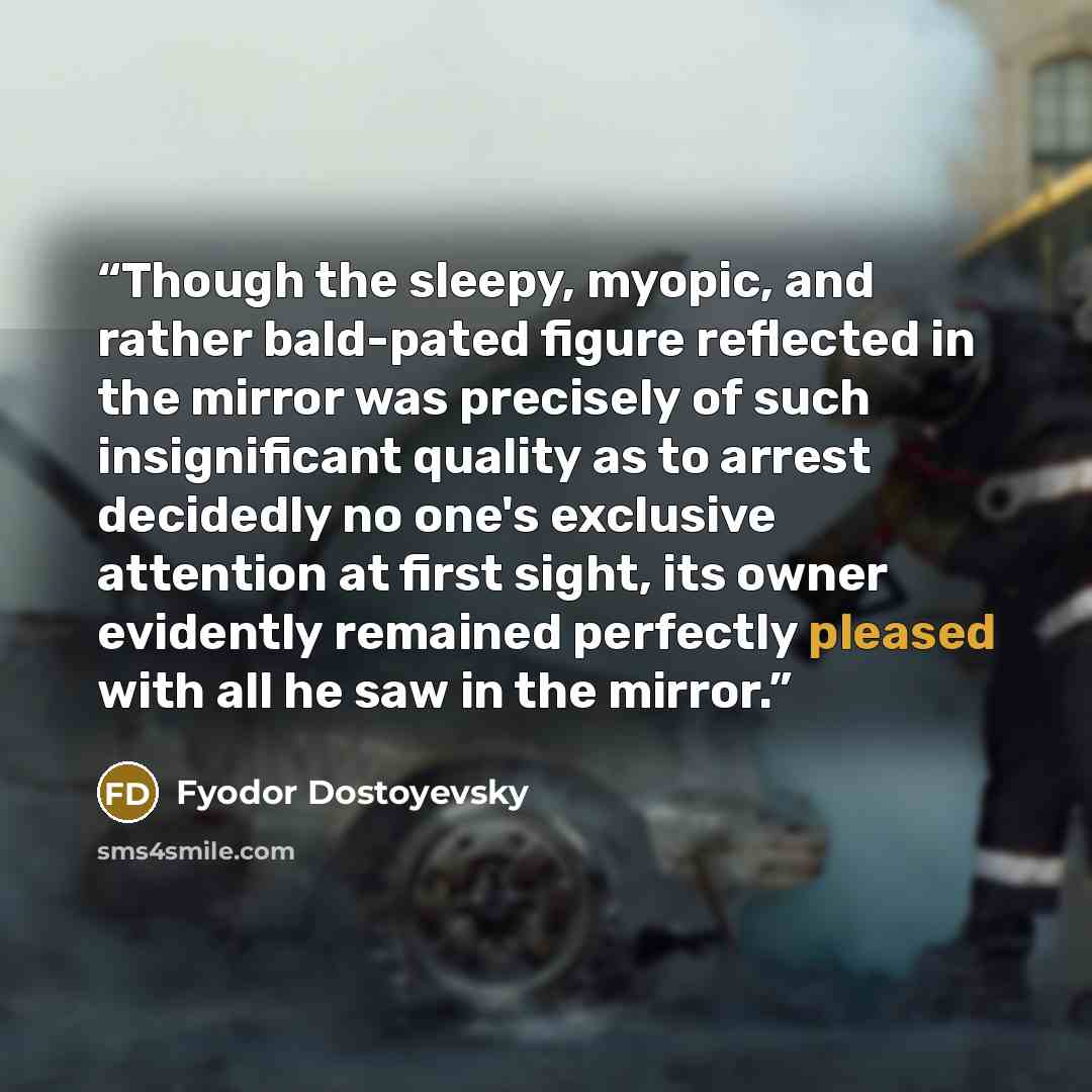 “Though the sleepy, myopic, and rather bald-pated figure reflected in the mirror was precisely of such insignificant quality as to arrest decidedly no one's exclusive attention at first sight, its owner evidently remained perfectly pleased with all he saw in the mirror.” quote by Fyodor Dostoyevsky