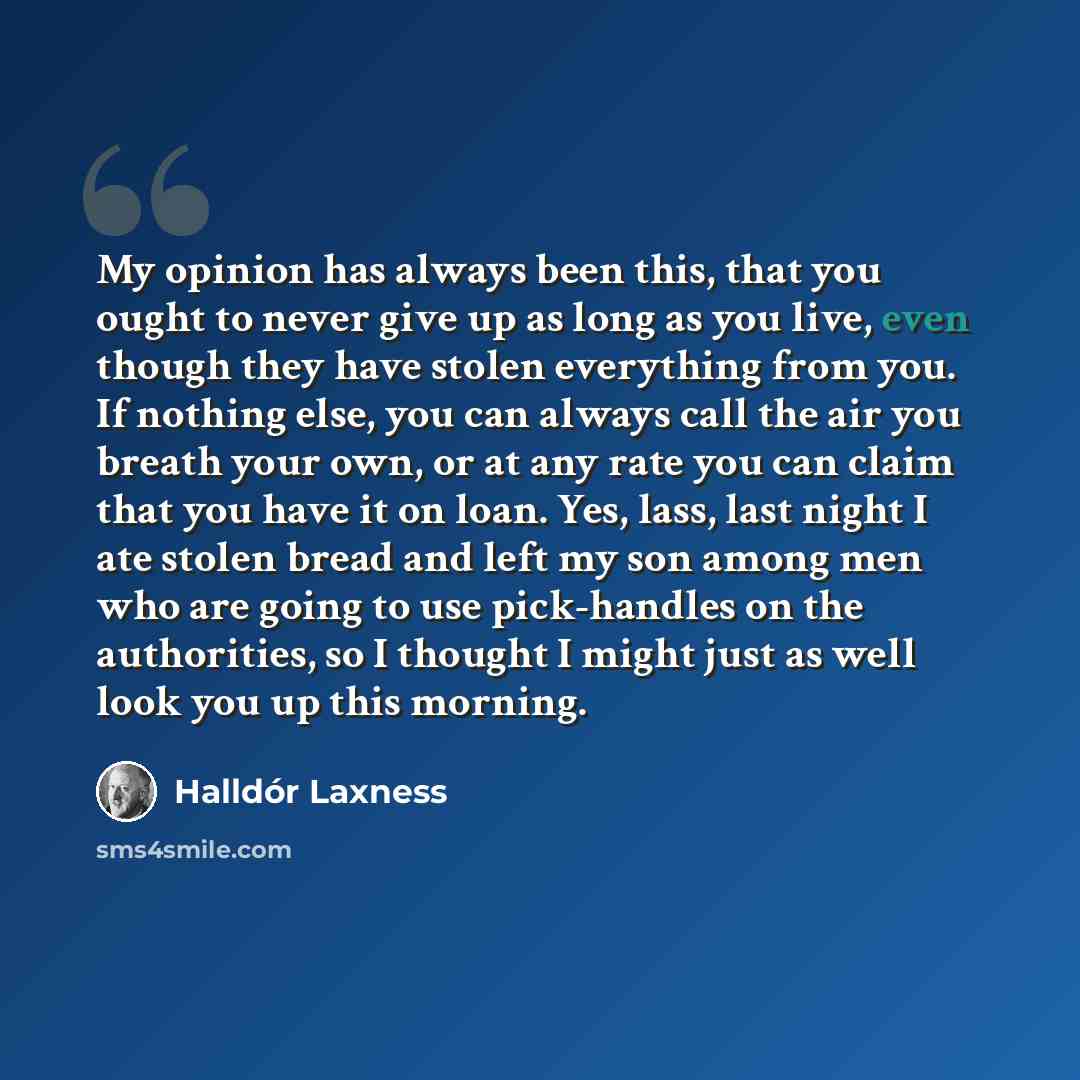 “My opinion has always been this, that you ought to never give up as long as you live, even though they have stolen everything from you. If nothing else, you can always call the air you breath your own, or at any rate you can claim that you have it on loan. Yes, lass, last night I ate stolen bread…” quote by Halldór Laxness