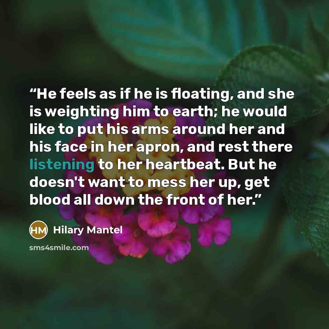 “He feels as if he is floating, and she is weighting him to earth; he would like to put his arms around her and his face in her apron, and rest there listening to her heartbeat. But he doesn't want to mess her up, get blood all down the front of her.” quote by Hilary Mantel