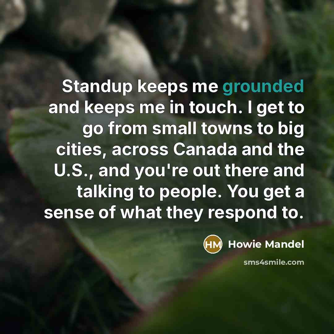 “Standup keeps me grounded and keeps me in touch. I get to go from small towns to big cities, across Canada and the U.S., and you're out there and talking to people. You get a sense of what they respond to.” quote by Howie Mandel