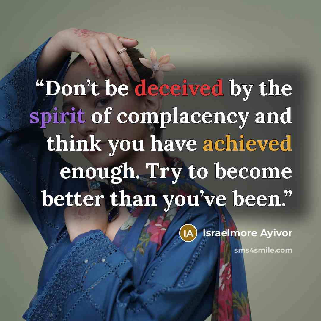 “Don’t be deceived by the spirit of complacency and think you have achieved enough. Try to become better than you’ve been.” quote by Israelmore Ayivor