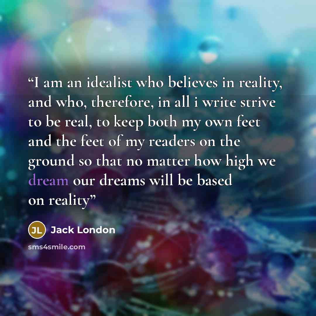 “I am an idealist who believes in reality, and who, therefore, in all i write strive to be real, to keep both my own feet and the feet of my readers on the ground so that no matter how high we dream our dreams will be based on reality” quote by Jack London