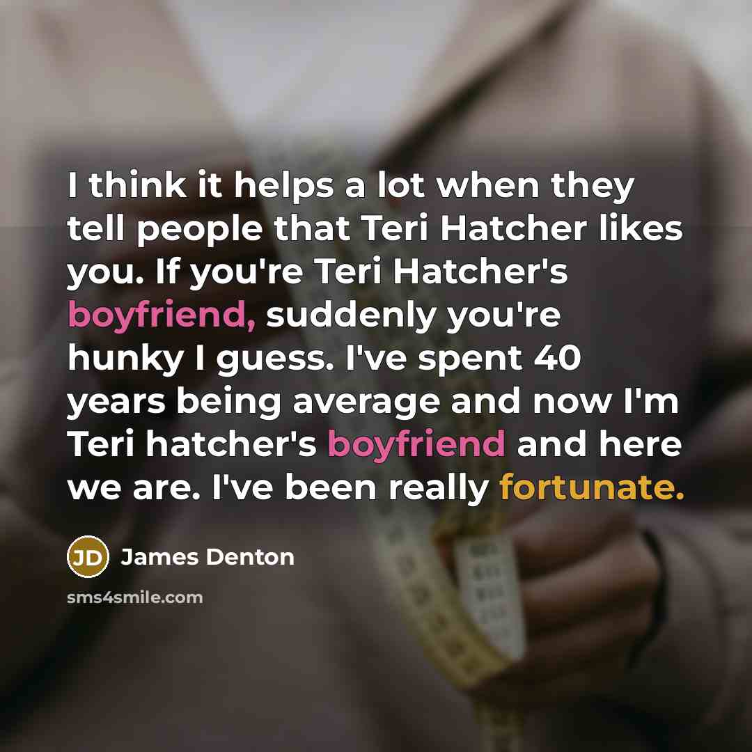 “I think it helps a lot when they tell people that Teri Hatcher likes you. If you're Teri Hatcher's boyfriend, suddenly you're hunky I guess. I've spent 40 years being average and now I'm Teri hatcher's boyfriend and here we are. I've been really fortunate.” quote by James Denton
