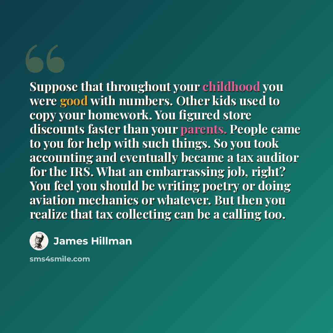 “Suppose that throughout your childhood you were good with numbers. Other kids used to copy your homework. You figured store discounts faster than your parents. People came to you for help with such things. So you took accounting and eventually became a tax auditor for the IRS. What an embarrassing…” quote by James Hillman