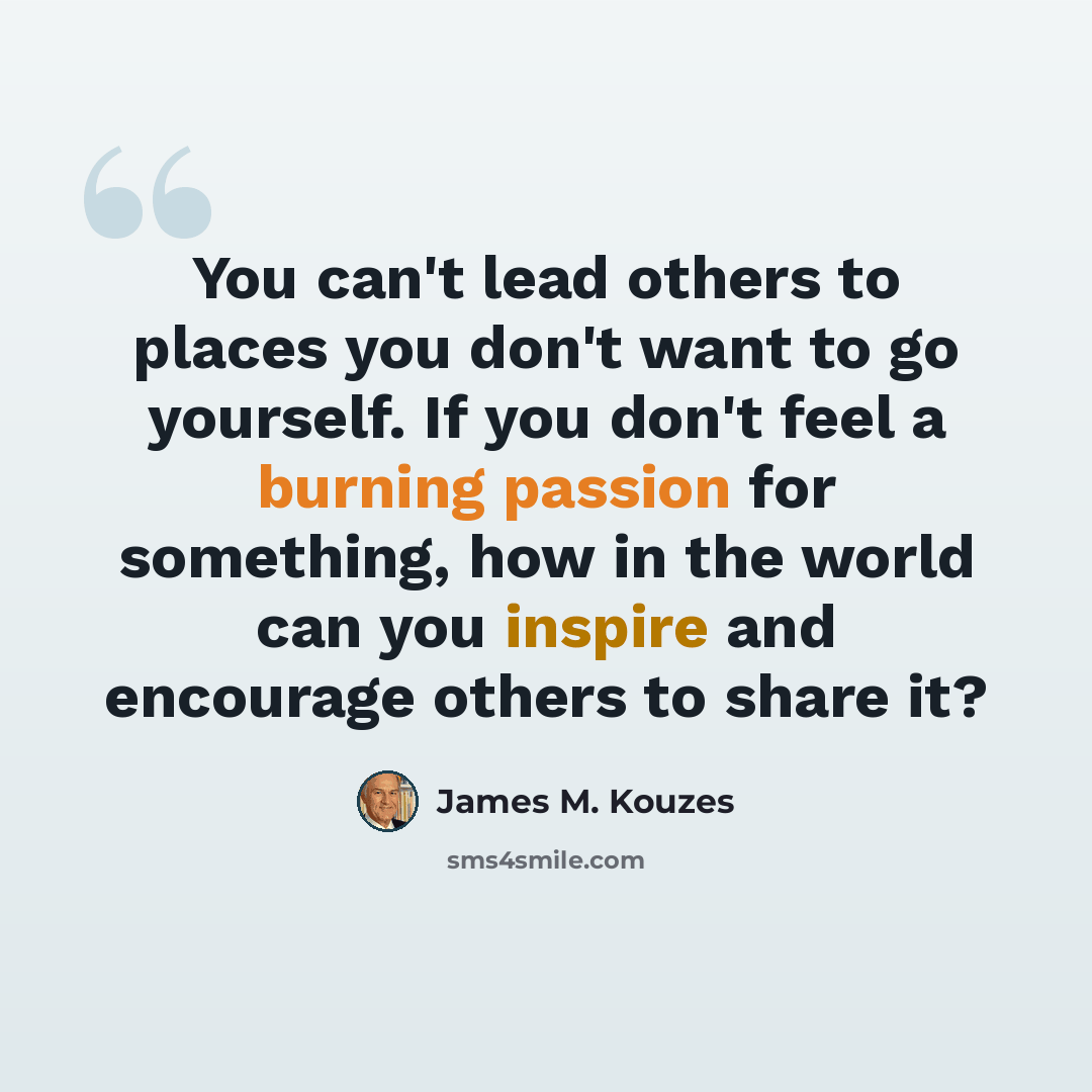 “You can't lead others to places you don't want to go yourself. If you don't feel a burning passion for something, how in the world can you inspire and encourage others to share it?” quote by James M. Kouzes