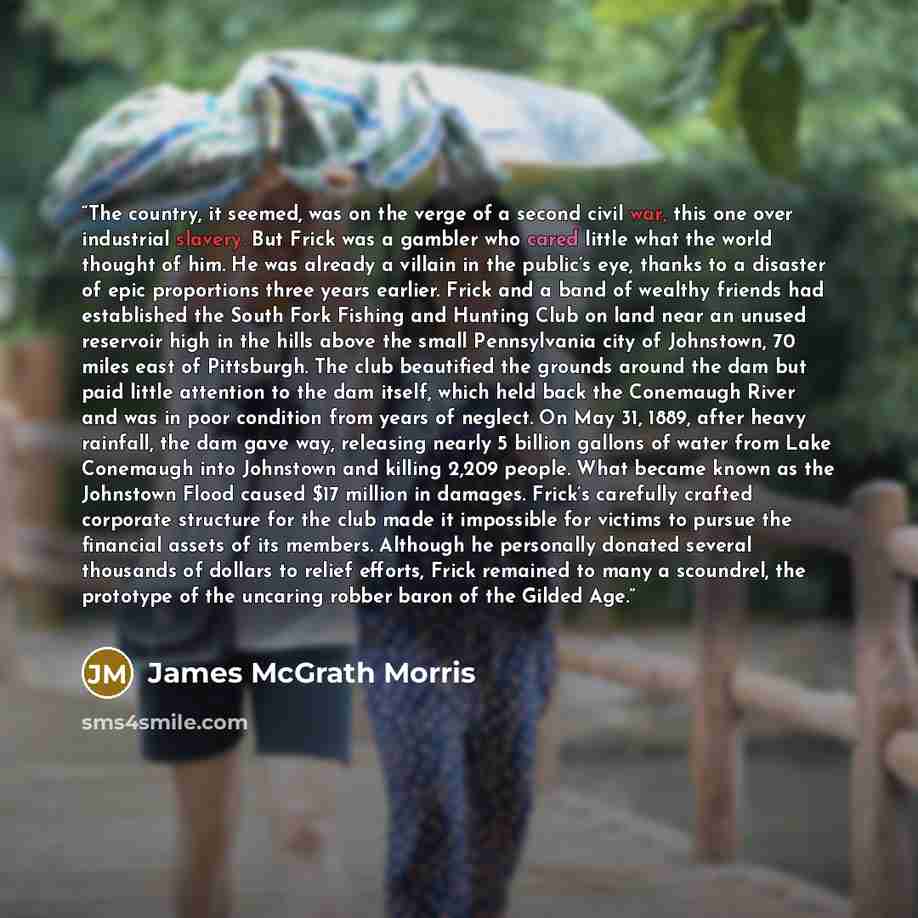 “The country, it seemed, was on the verge of a second civil war, this one over industrial slavery. But Frick was a gambler who cared little what the world thought of him. He was already a villain in the public’s eye, thanks to a disaster of epic proportions three years earlier. Frick and a band of…” quote by James McGrath Morris