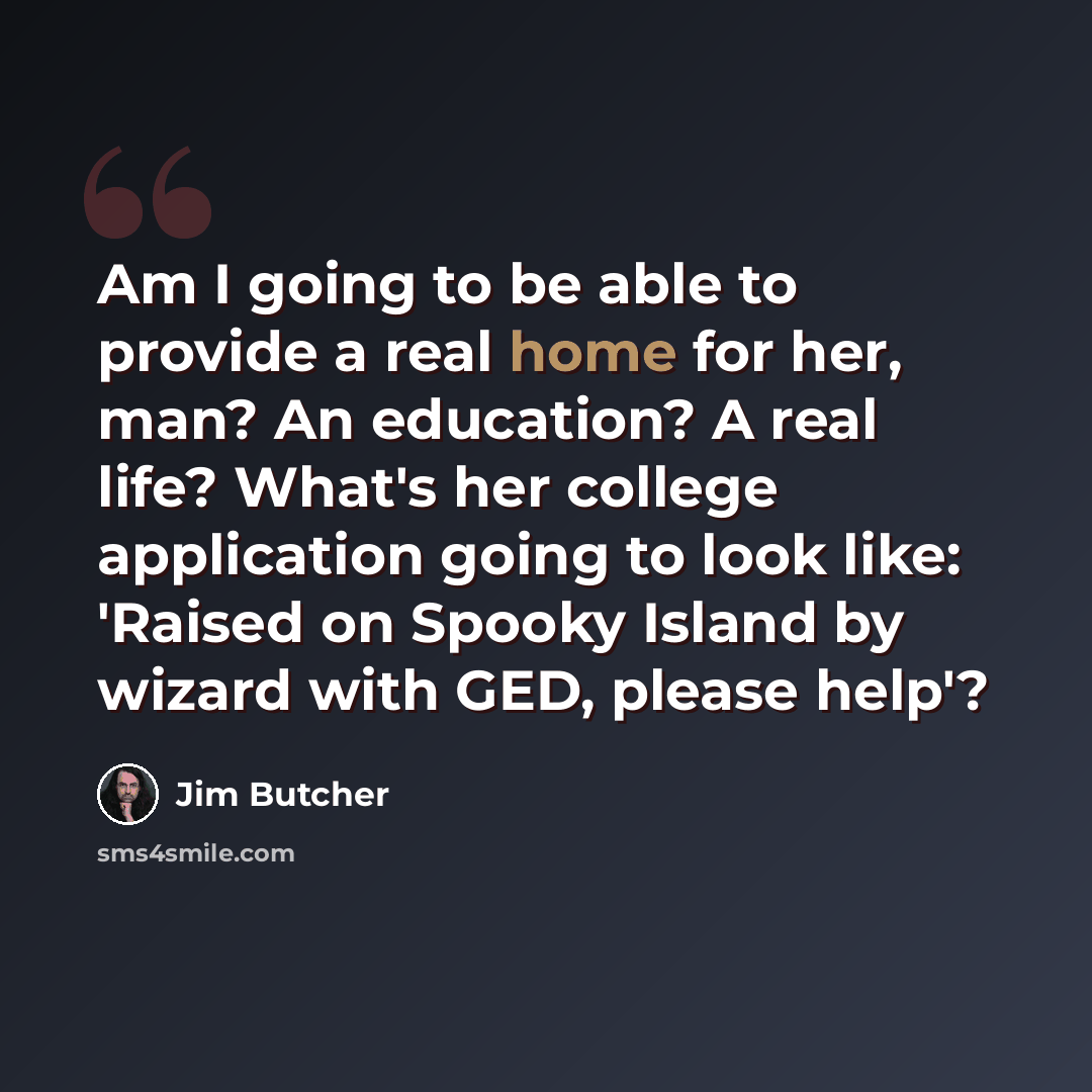 “Am I going to be able to provide a real home for her, man? An education? A real life? What's her college application going to look like: 'Raised on Spooky Island by wizard with GED, please help'?” quote by Jim Butcher