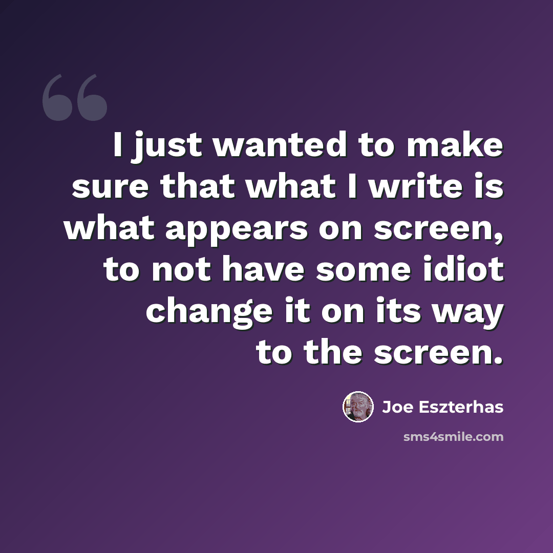 “I just wanted to make sure that what I write is what appears on screen, to not have some idiot change it on its way to the screen.” quote by Joe Eszterhas