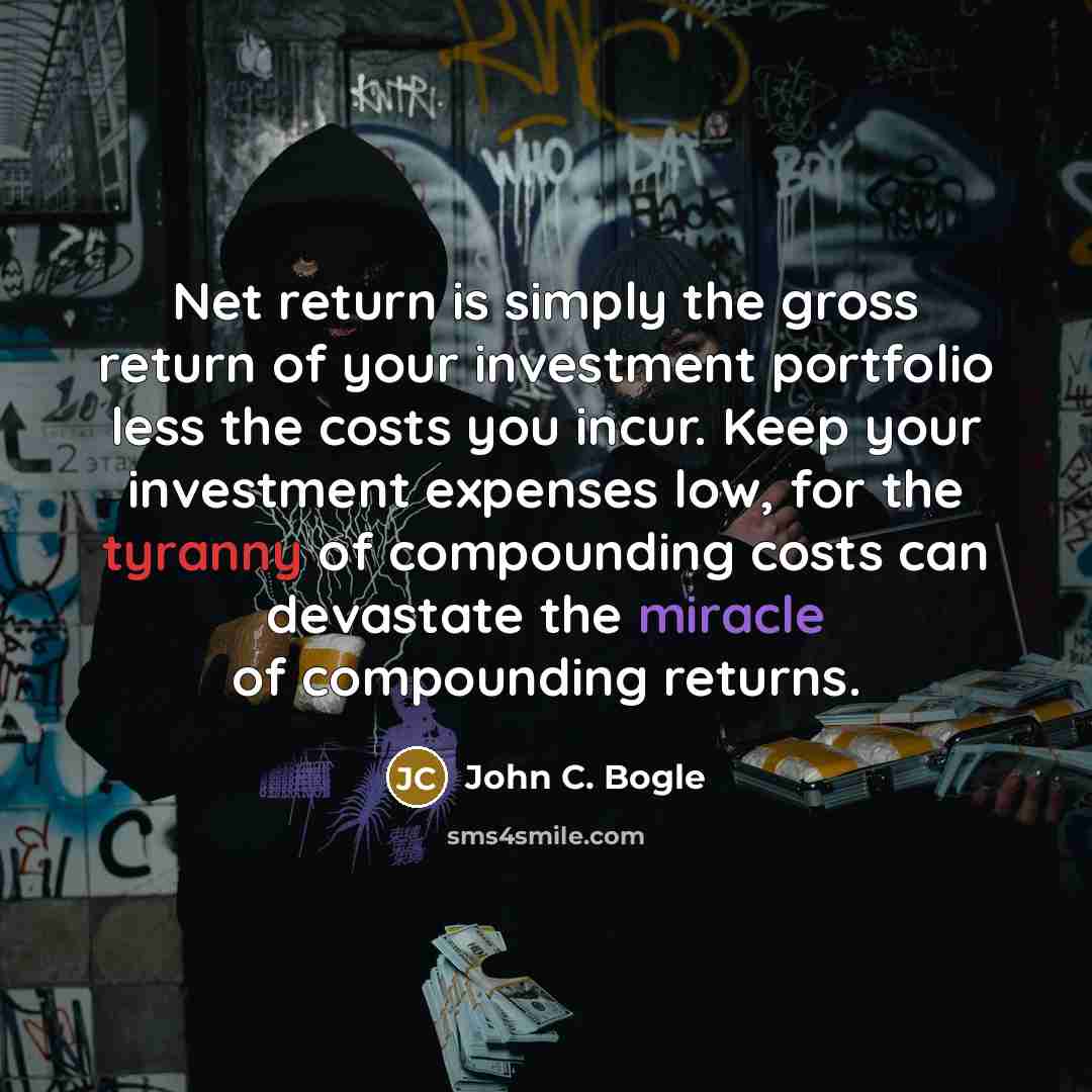 “Net return is simply the gross return of your investment portfolio less the costs you incur. Keep your investment expenses low, for the tyranny of compounding costs can devastate the miracle of compounding returns.” quote by John C. Bogle