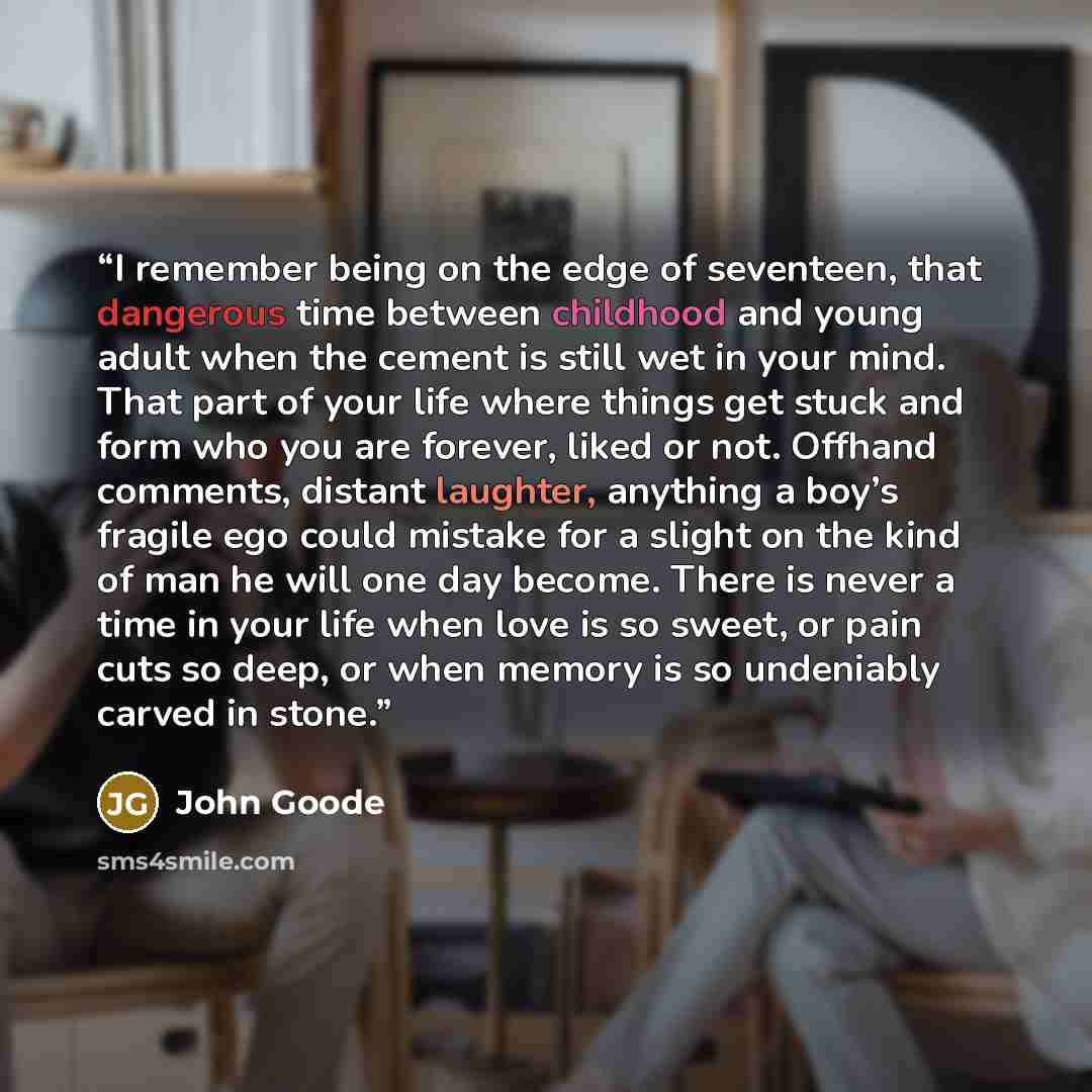 “I remember being on the edge of seventeen, that dangerous time between childhood and young adult when the cement is still wet in your mind. That part of your life where things get stuck and form who you are forever, liked or not. Offhand comments, distant laughter, anything a boy’s fragile ego…” quote by John Goode
