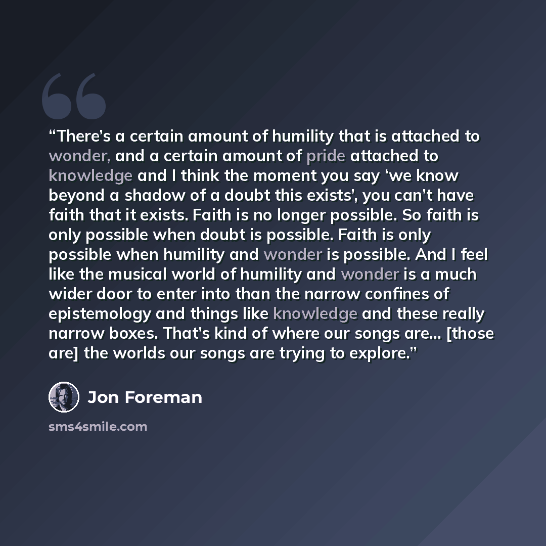 “There’s a certain amount of humility that is attached to wonder, and a certain amount of pride attached to knowledge and I think the moment you say ‘we know beyond a shadow of a doubt this exists’, you can’t have faith that it exists. Faith is no longer possible. So faith is only possible when…” quote by Jon Foreman