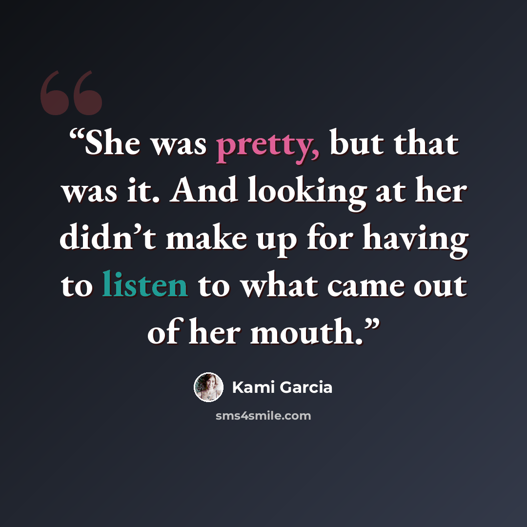 “She was pretty, but that was it. And looking at her didn’t make up for having to listen to what came out of her mouth.” quote by Kami Garcia