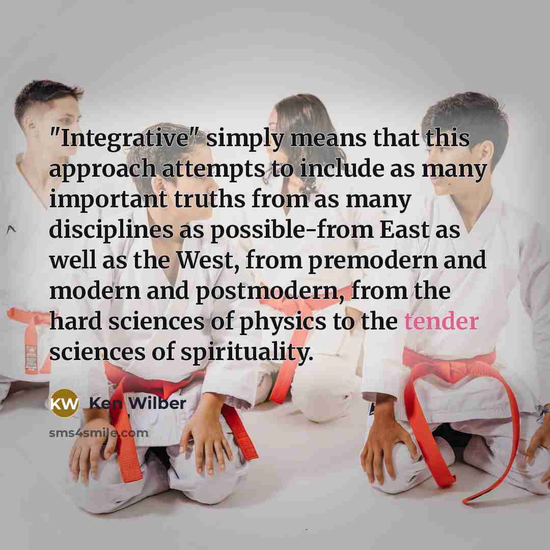 “"Integrative" simply means that this approach attempts to include as many important truths from as many disciplines as possible-from East as well as the West, from premodern and modern and postmodern, from the hard sciences of physics to the tender sciences of spirituality.” quote by Ken Wilber