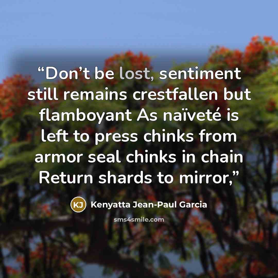 “Don’t be lost, sentiment still remains crestfallen but flamboyant As naïveté is left to press chinks from armor seal chinks in chain Return shards to mirror,” quote by Kenyatta Jean-Paul Garcia
