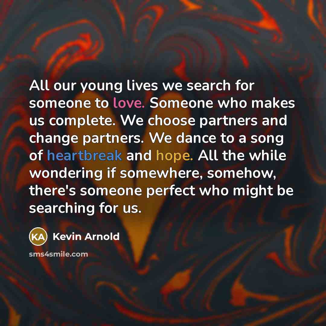 “All our young lives we search for someone to love. Someone who makes us complete. We choose partners and change partners. We dance to a song of heartbreak and hope. All the while wondering if somewhere, somehow, there's someone perfect who might be searching for us.” quote by Kevin Arnold