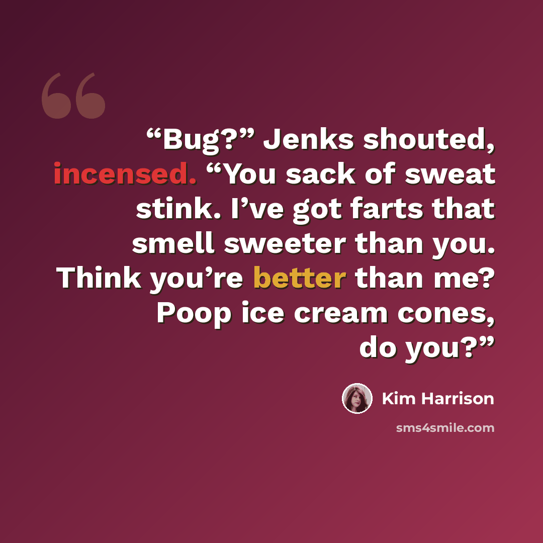 “Bug?” Jenks shouted, incensed. “You sack of sweat stink. I’ve got farts that smell sweeter than you. Think you’re better than me? Poop ice cream cones, do you?” quote by Kim Harrison