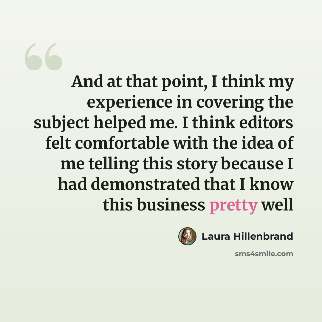“And at that point, I think my experience in covering the subject helped me. I think editors felt comfortable with the idea of me telling this story because I had demonstrated that I know this business pretty well” quote by Laura Hillenbrand