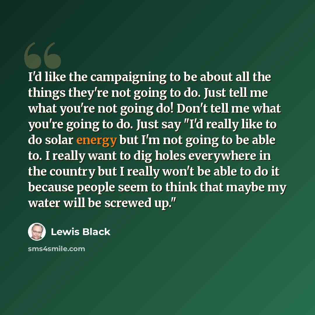 “I'd like the campaigning to be about all the things they're not going to do. Just tell me what you're not going do! Don't tell me what you're going to do. Just say "I'd really like to do solar energy but I'm not going to be able to. I really want to dig holes everywhere in the country but I really…” quote by Lewis Black
