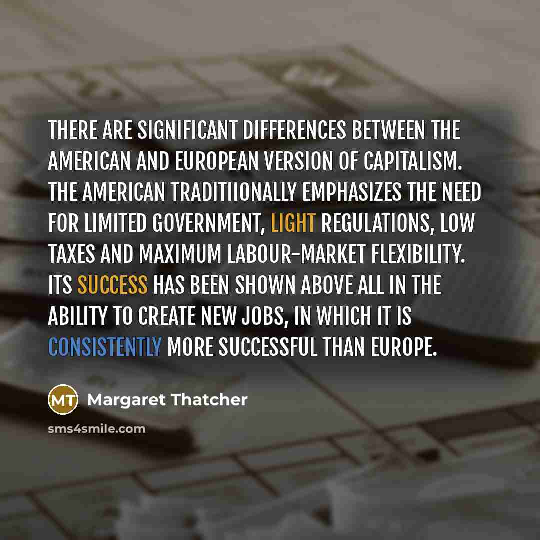 “There are significant differences between the American and European version of capitalism. The American traditiionally emphasizes the need for limited government, light regulations, low taxes and maximum labour-market flexibility. Its success has been shown above all in the ability to create new…” quote by Margaret Thatcher