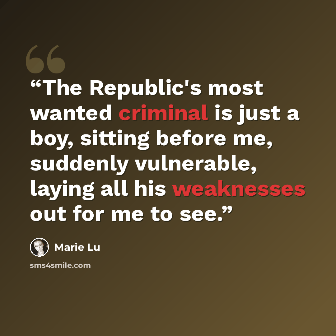 “The Republic's most wanted criminal is just a boy, sitting before me, suddenly vulnerable, laying all his weaknesses out for me to see.” quote by Marie Lu