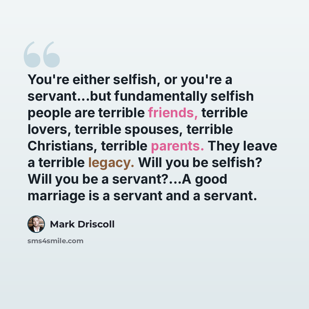 “You're either selfish, or you're a servant...but fundamentally selfish people are terrible friends, terrible lovers, terrible spouses, terrible Christians, terrible parents. They leave a terrible legacy. Will you be selfish? Will you be a servant?...A good marriage is a servant and a servant.” quote by Mark Driscoll