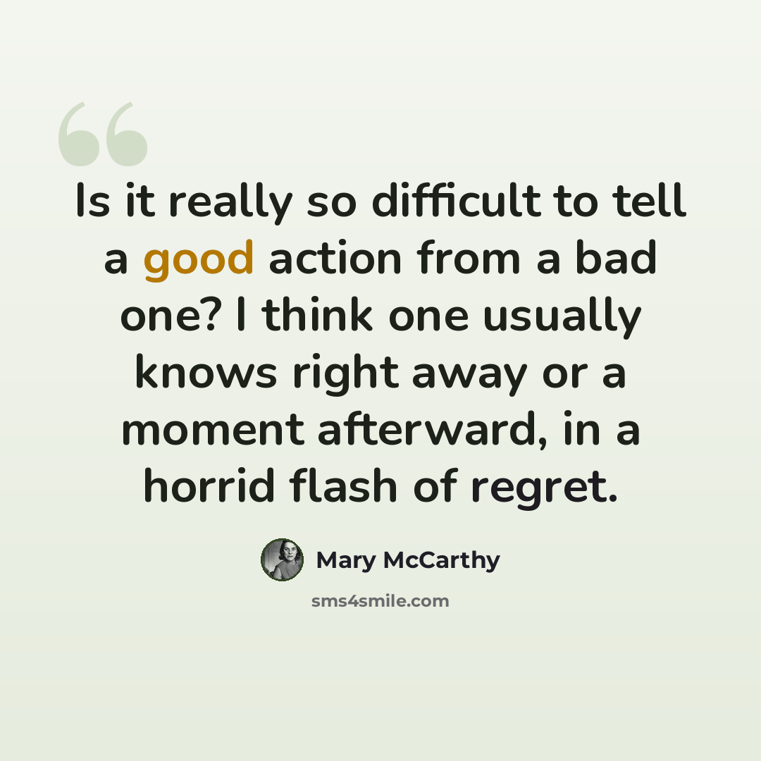 “Is it really so difficult to tell a good action from a bad one? I think one usually knows right away or a moment afterward, in a horrid flash of regret.” quote by Mary McCarthy