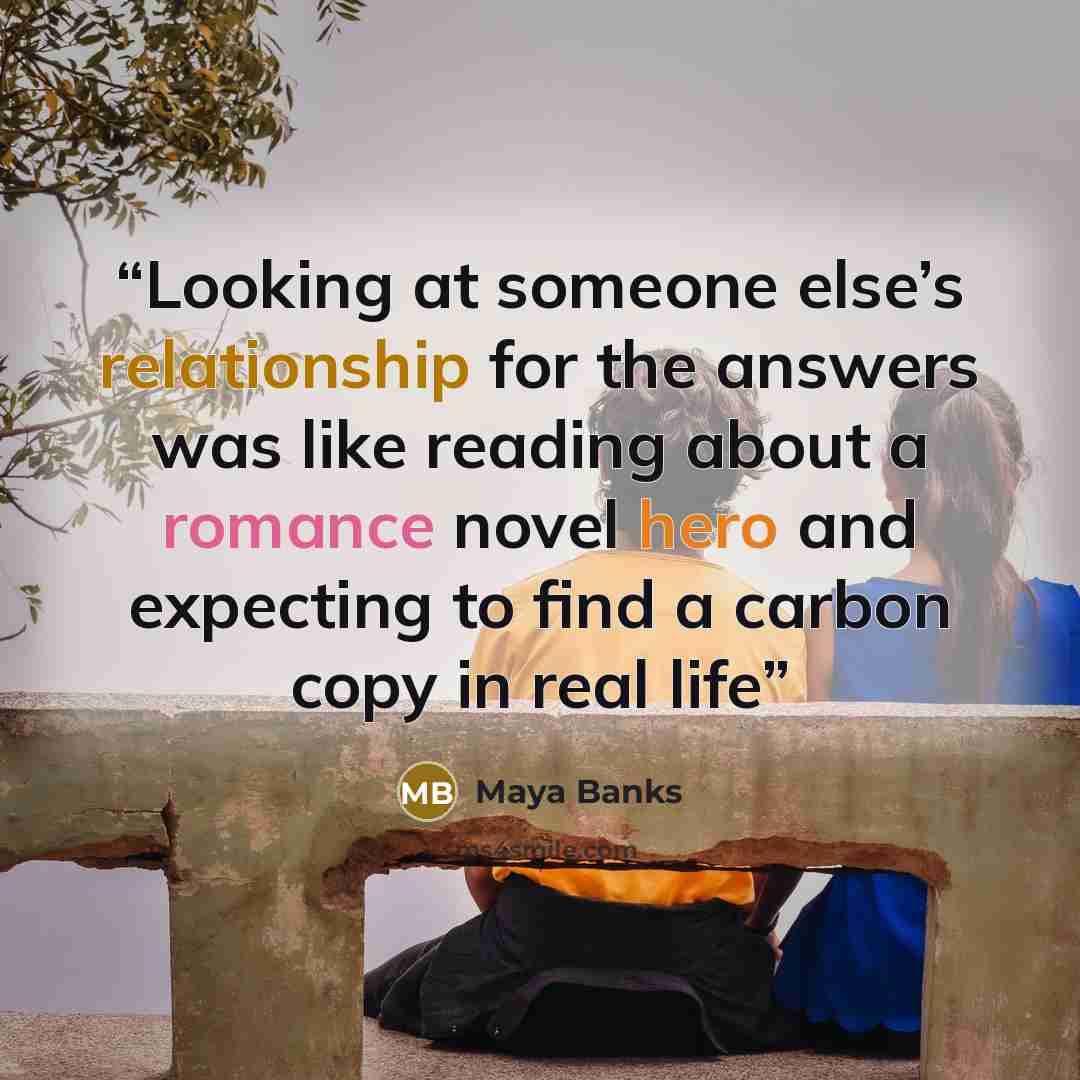 “Looking at someone else’s relationship for the answers was like reading about a romance novel hero and expecting to find a carbon copy in real life” quote by Maya Banks