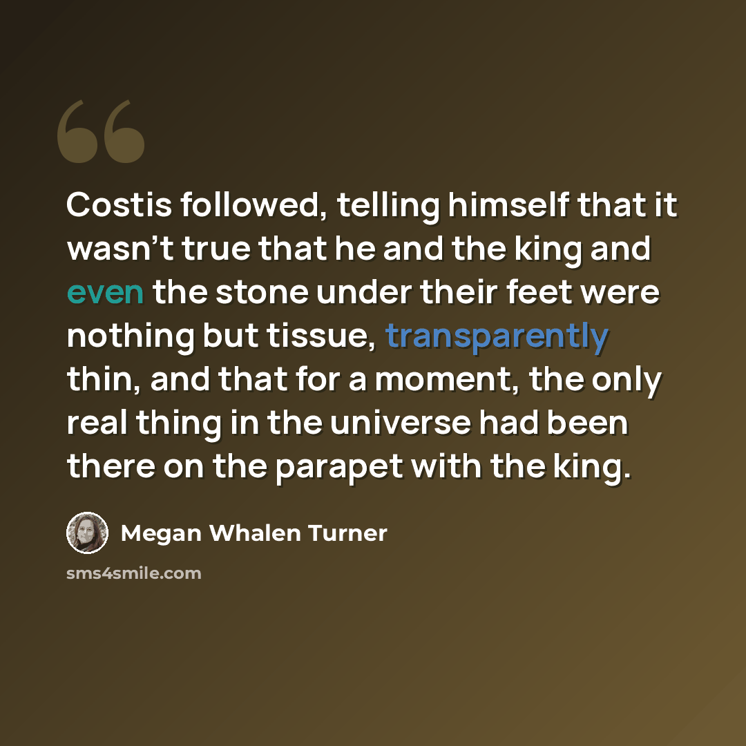 “Costis followed, telling himself that it wasn't true that he and the king and even the stone under their feet were nothing but tissue, transparently thin, and that for a moment, the only real thing in the universe had been there on the parapet with the king.” quote by Megan Whalen Turner