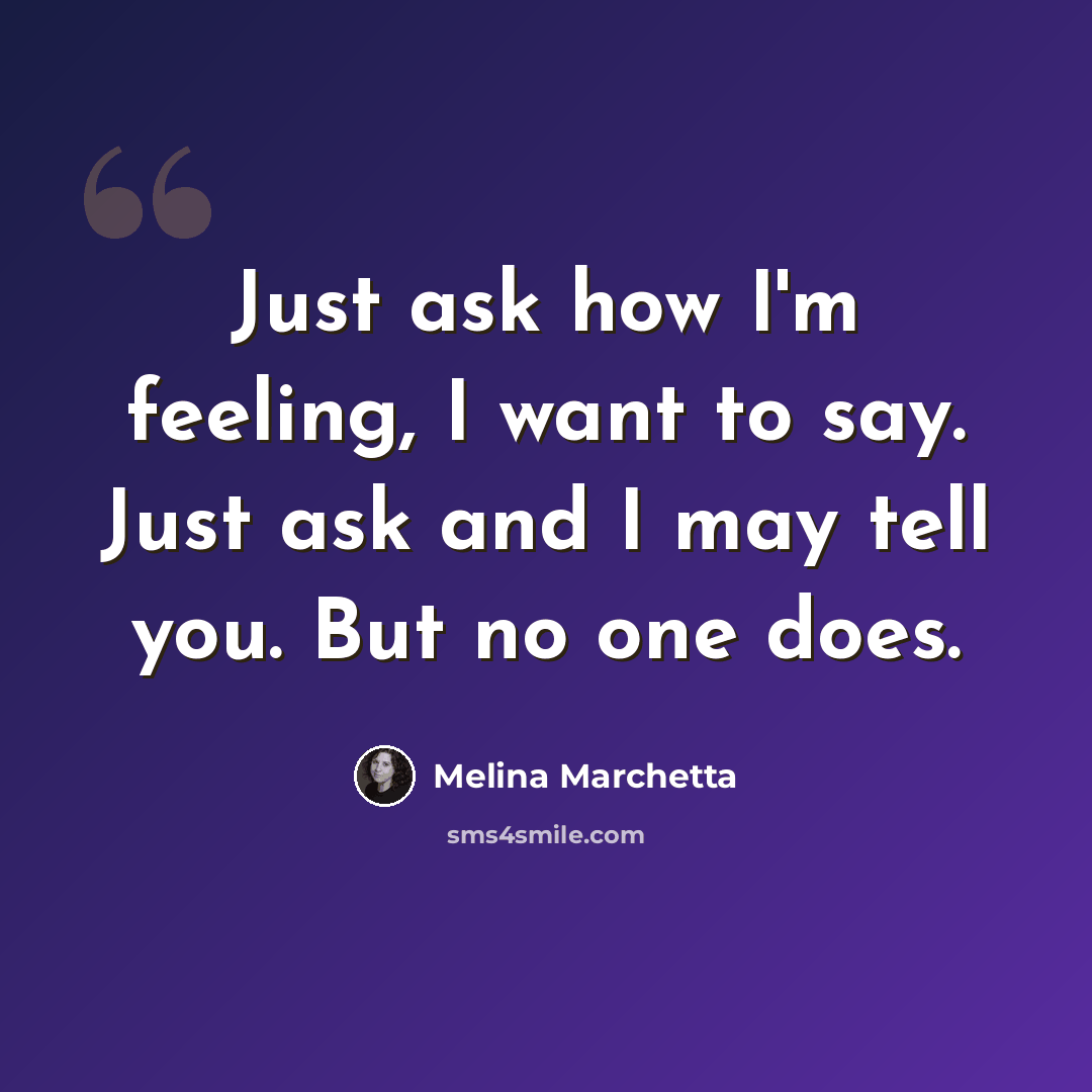 “Just ask how I'm feeling, I want to say. Just ask and I may tell you. But no one does.” quote by Melina Marchetta