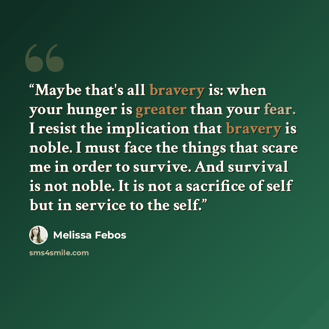 “Maybe that's all bravery is: when your hunger is greater than your fear. I resist the implication that bravery is noble. I must face the things that scare me in order to survive. And survival is not noble. It is not a sacrifice of self but in service to the self.” quote by Melissa Febos