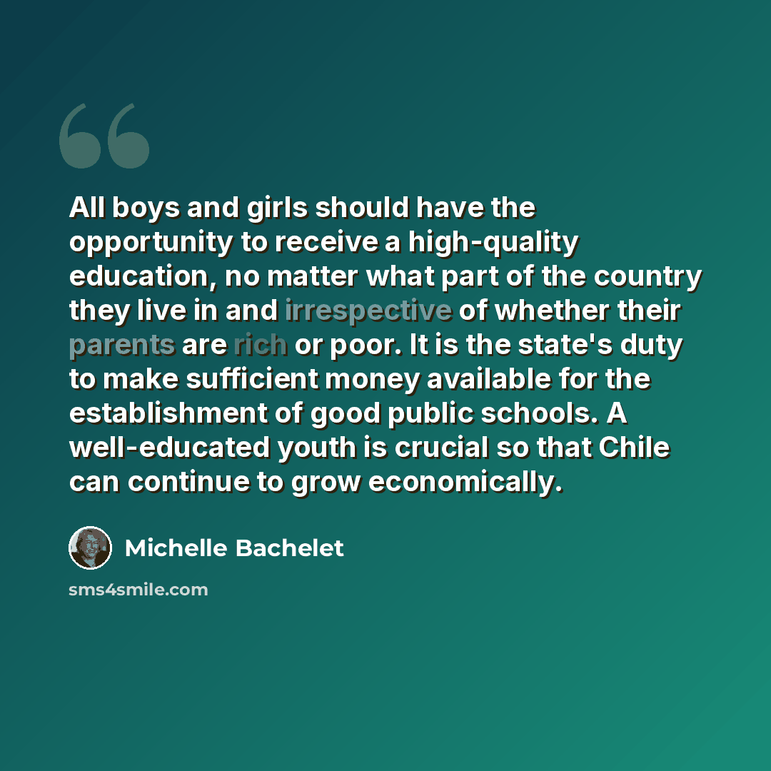“All boys and girls should have the opportunity to receive a high-quality education, no matter what part of the country they live in and irrespective of whether their parents are rich or poor. It is the state's duty to make sufficient money available for the establishment of good public schools. A…” quote by Michelle Bachelet