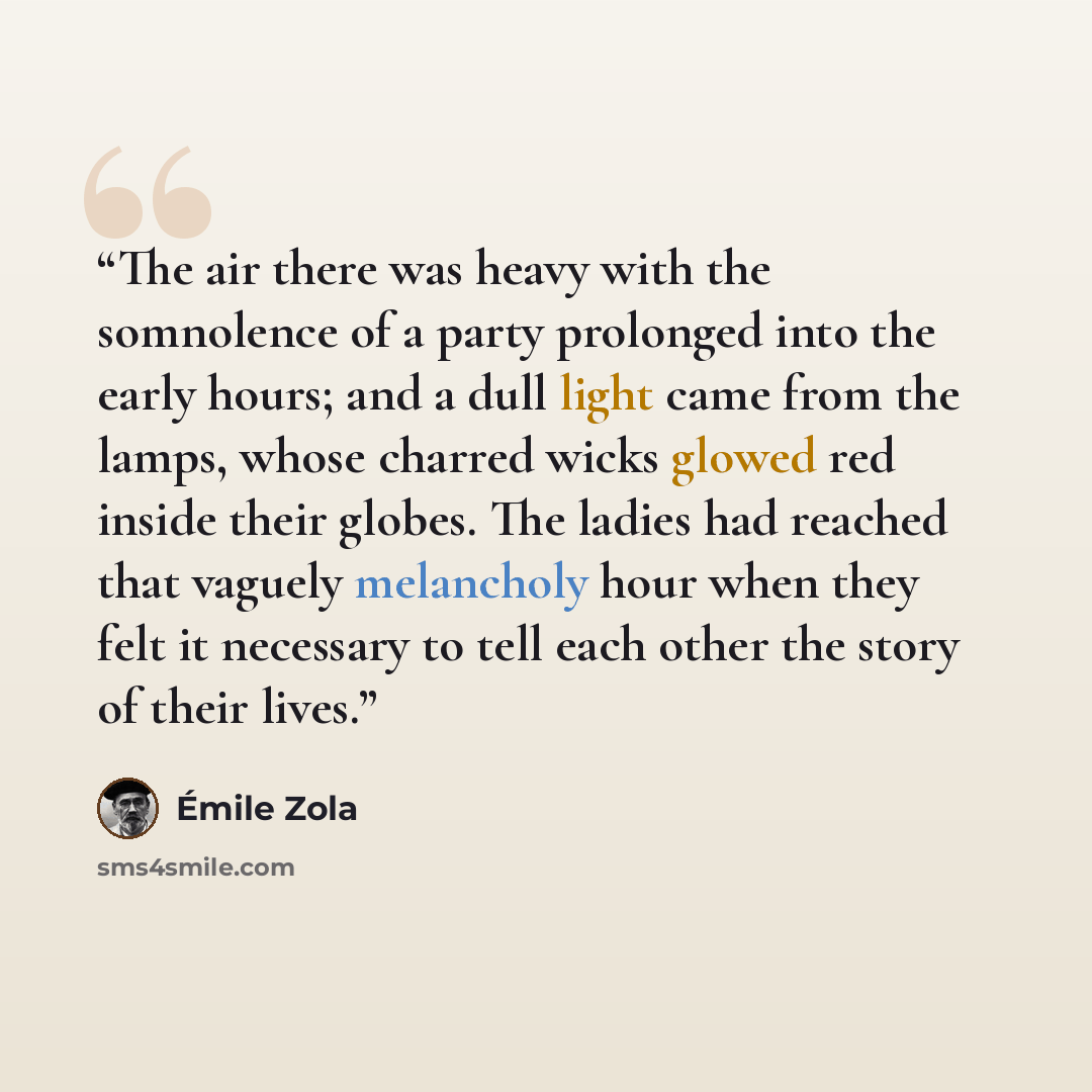 “The air there was heavy with the somnolence of a party prolonged into the early hours; and a dull light came from the lamps, whose charred wicks glowed red inside their globes. The ladies had reached that vaguely melancholy hour when they felt it necessary to tell each other the story of their…” quote by Émile Zola