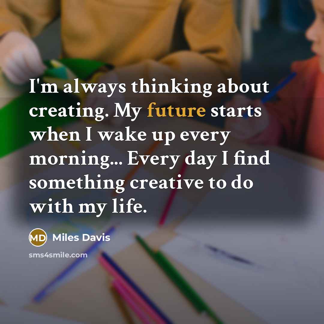 “I'm always thinking about creating. My future starts when I wake up every morning... Every day I find something creative to do with my life.” quote by Miles Davis